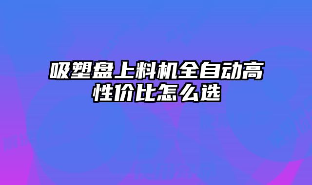 吸塑盘上料机全自动高性价比怎么选