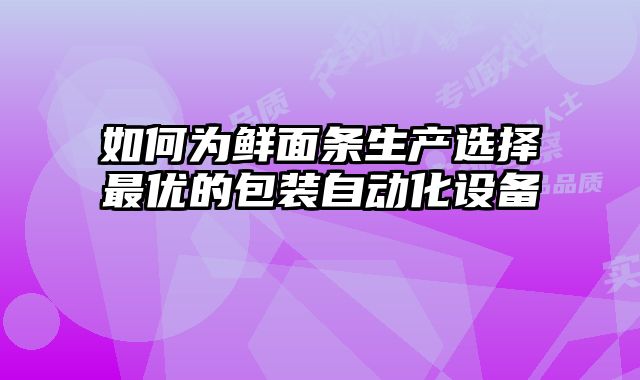 如何为鲜面条生产选择最优的包装自动化设备